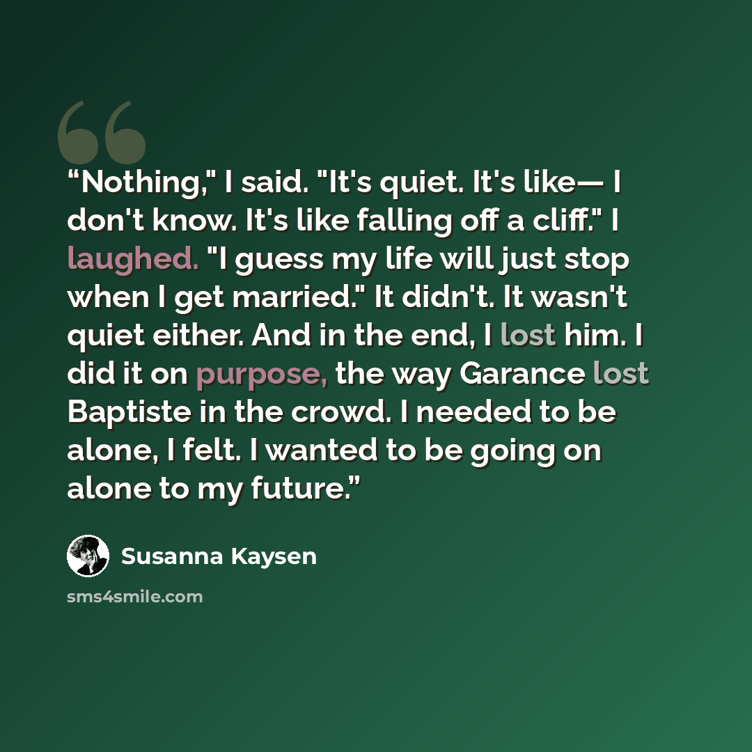 “Nothing," I said. "It's quiet. It's like― I don't know. It's like falling off a cliff." I laughed. "I guess my life will just stop when I get married." It didn't. It wasn't quiet either. And in the end, I lost him. I did it on purpose, the way Garance lost Baptiste in the crowd. I needed to be…” quote by Susanna Kaysen