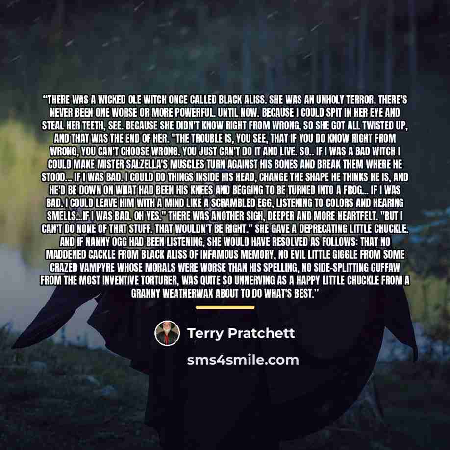“There was a wicked ole witch once called Black Aliss. She was an unholy terror. There's never been one worse or more powerful. Until now. Because I could spit in her eye and steal her teeth, see. Because she didn't know Right from Wrong, so she got all twisted up, and that was the end of her. "The…” quote by Terry Pratchett