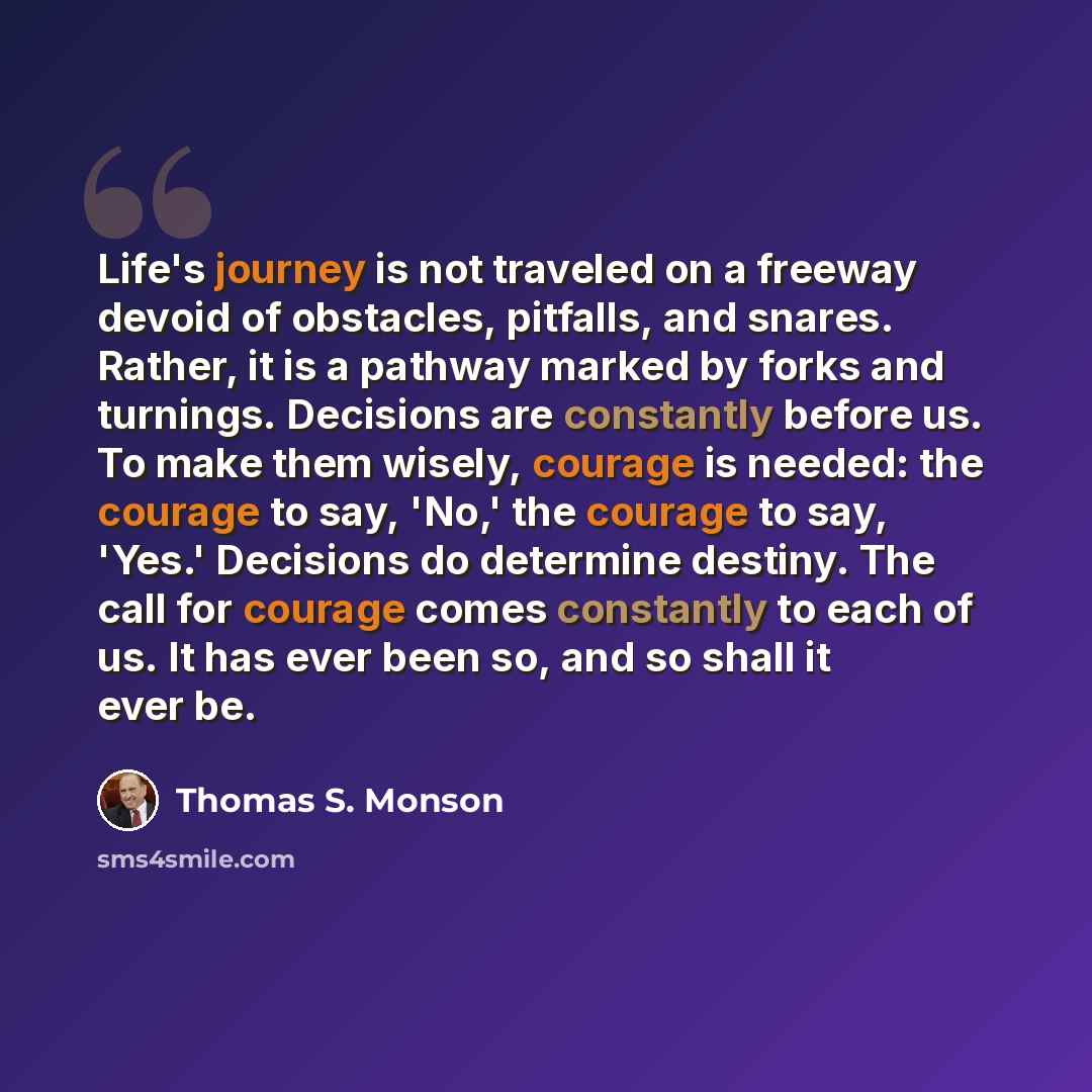 “Life's journey is not traveled on a freeway devoid of obstacles, pitfalls, and snares. Rather, it is a pathway marked by forks and turnings. Decisions are constantly before us. To make them wisely, courage is needed: the courage to say, 'No,' the courage to say, 'Yes.' Decisions do determine…” quote by Thomas S. Monson