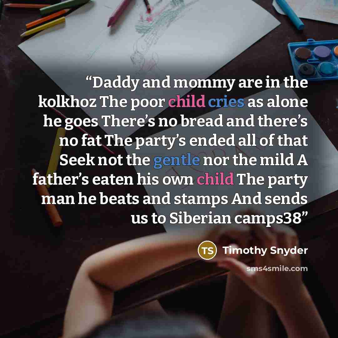 “Daddy and mommy are in the kolkhoz The poor child cries as alone he goes There’s no bread and there’s no fat The party’s ended all of that Seek not the gentle nor the mild A father’s eaten his own child The party man he beats and stamps And sends us to Siberian camps38” quote by Timothy Snyder