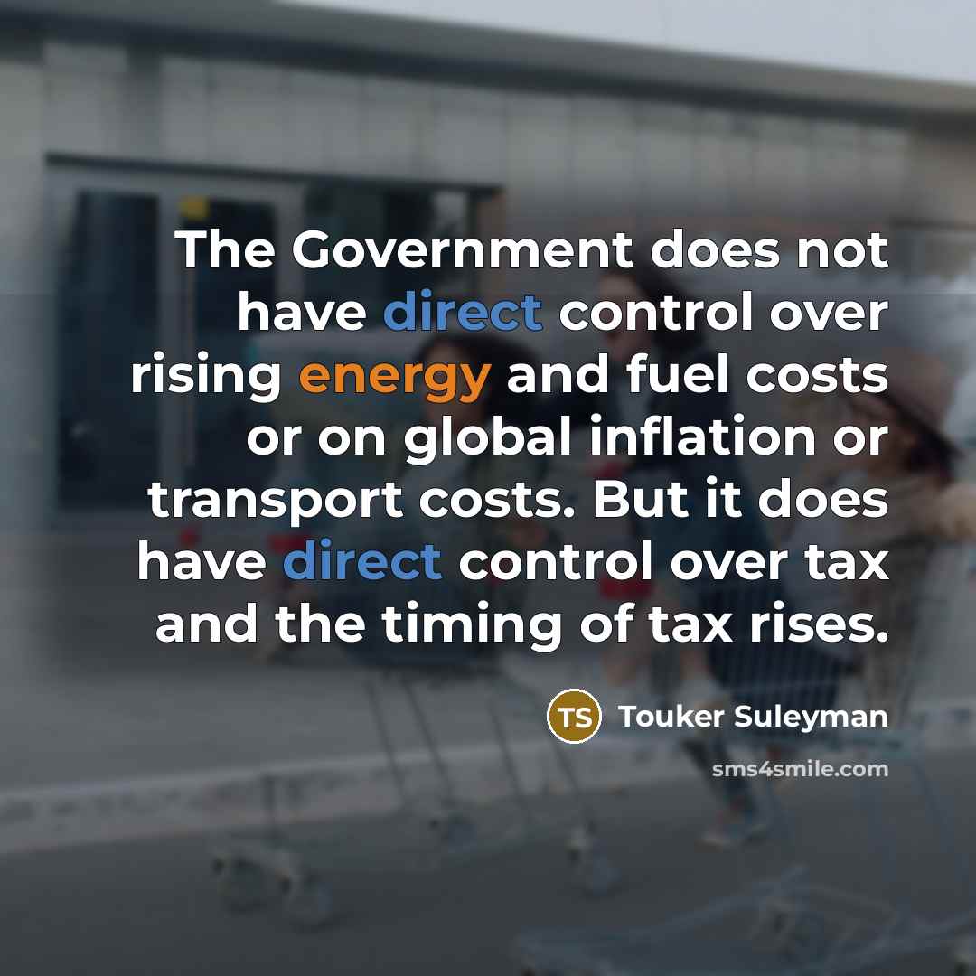 “The Government does not have direct control over rising energy and fuel costs or on global inflation or transport costs. But it does have direct control over tax and the timing of tax rises.” quote by Touker Suleyman