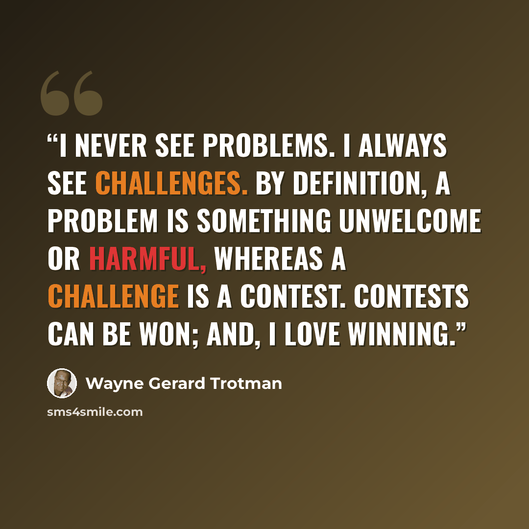 “I never see problems. I always see challenges. By definition, a problem is something unwelcome or harmful, whereas a challenge is a contest. Contests can be won; and, I love winning.” quote by Wayne Gerard Trotman