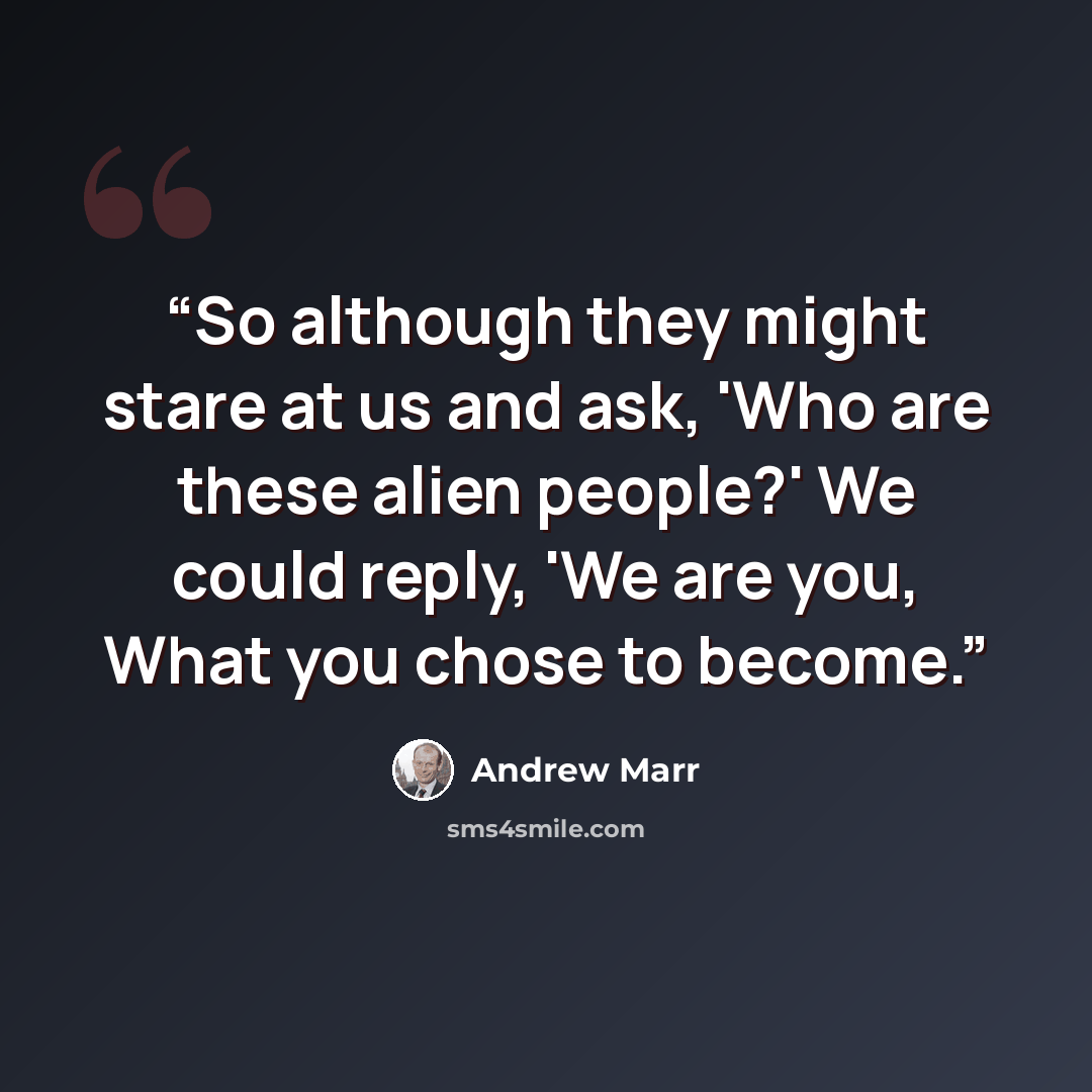 “So although they might stare at us and ask, 'Who are these alien people?' We could reply, 'We are you, What you chose to become.” quote by Andrew Marr