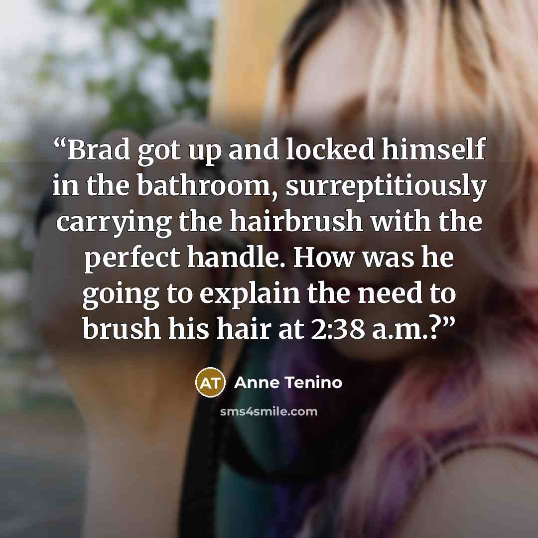 “Brad got up and locked himself in the bathroom, surreptitiously carrying the hairbrush with the perfect handle. How was he going to explain the need to brush his hair at 2:38 a.m.?” quote by Anne Tenino