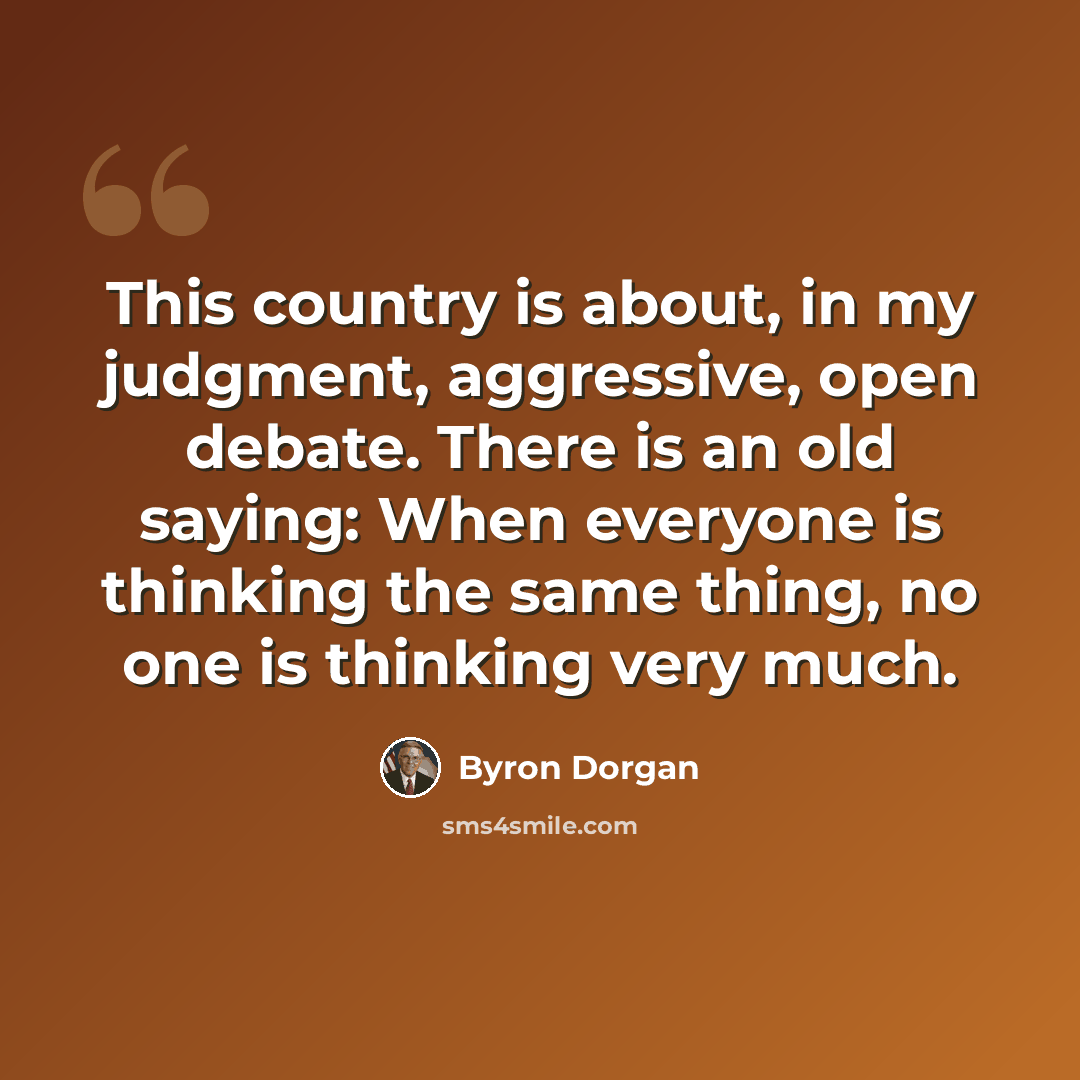 “This country is about, in my judgment, aggressive, open debate. There is an old saying: When everyone is thinking the same thing, no one is thinking very much.” quote by Byron Dorgan