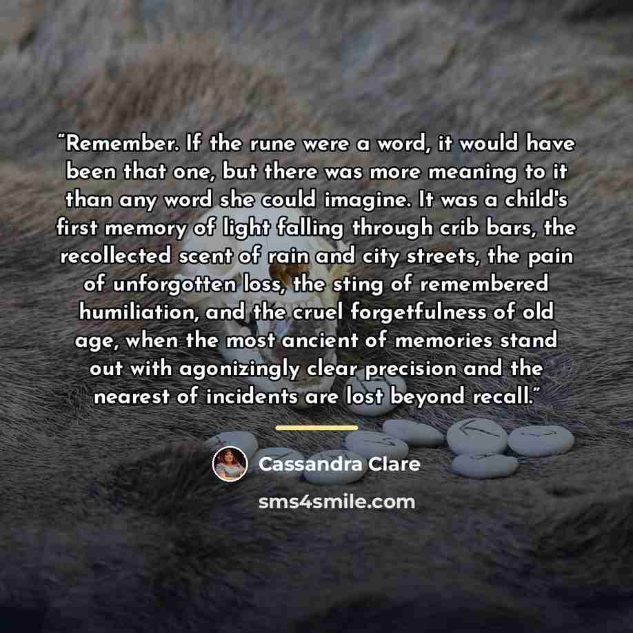 “Remember. If the rune were a word, it would have been that one, but there was more meaning to it than any word she could imagine. It was a child's first memory of light falling through crib bars, the recollected scent of rain and city streets, the pain of unforgotten loss, the sting of remembered…” quote by Cassandra Clare