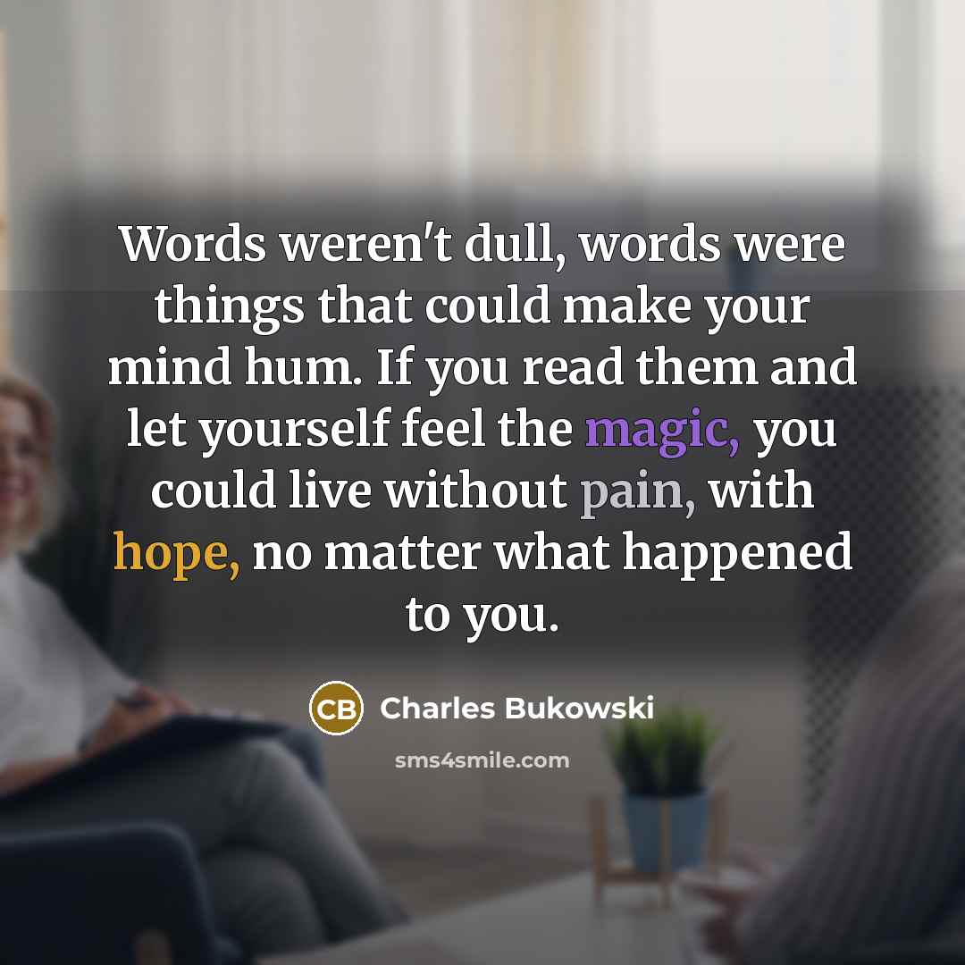 “Words weren't dull, words were things that could make your mind hum. If you read them and let yourself feel the magic, you could live without pain, with hope, no matter what happened to you.” quote by Charles Bukowski