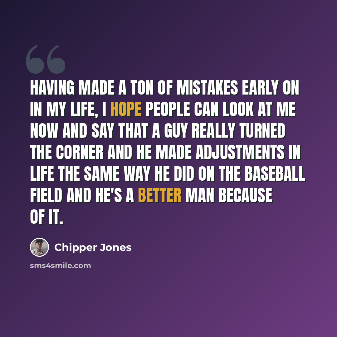 “Having made a ton of mistakes early on in my life, I hope people can look at me now and say that a guy really turned the corner and he made adjustments in life the same way he did on the baseball field and he's a better man because of it.” quote by Chipper Jones