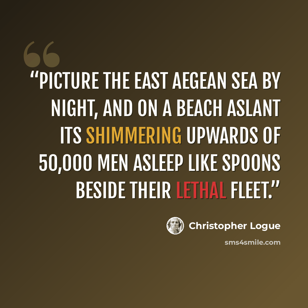 “Picture the east Aegean sea by night, And on a beach aslant its shimmering Upwards of 50,000 men Asleep like spoons beside their lethal Fleet.” quote by Christopher Logue