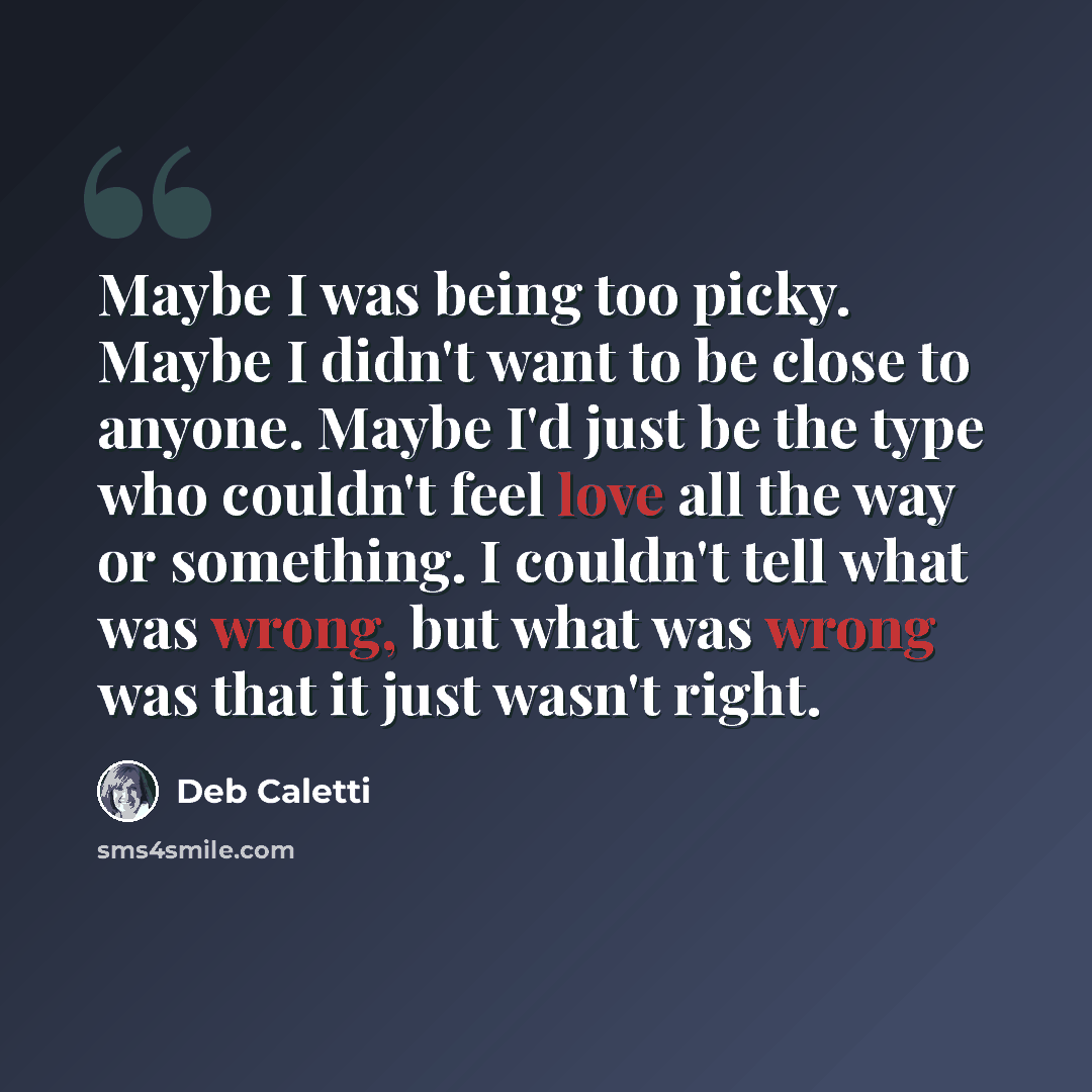 “Maybe I was being too picky. Maybe I didn't want to be close to anyone. Maybe I'd just be the type who couldn't feel love all the way or something. I couldn't tell what was wrong, but what was wrong was that it just wasn't right.” quote by Deb Caletti