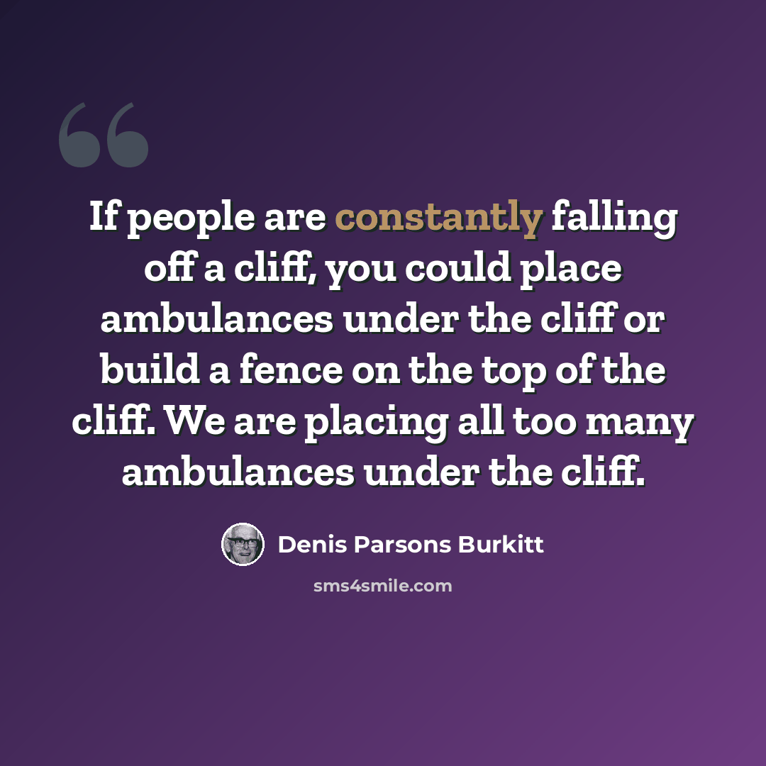 “If people are constantly falling off a cliff, you could place ambulances under the cliff or build a fence on the top of the cliff. We are placing all too many ambulances under the cliff.” quote by Denis Parsons Burkitt