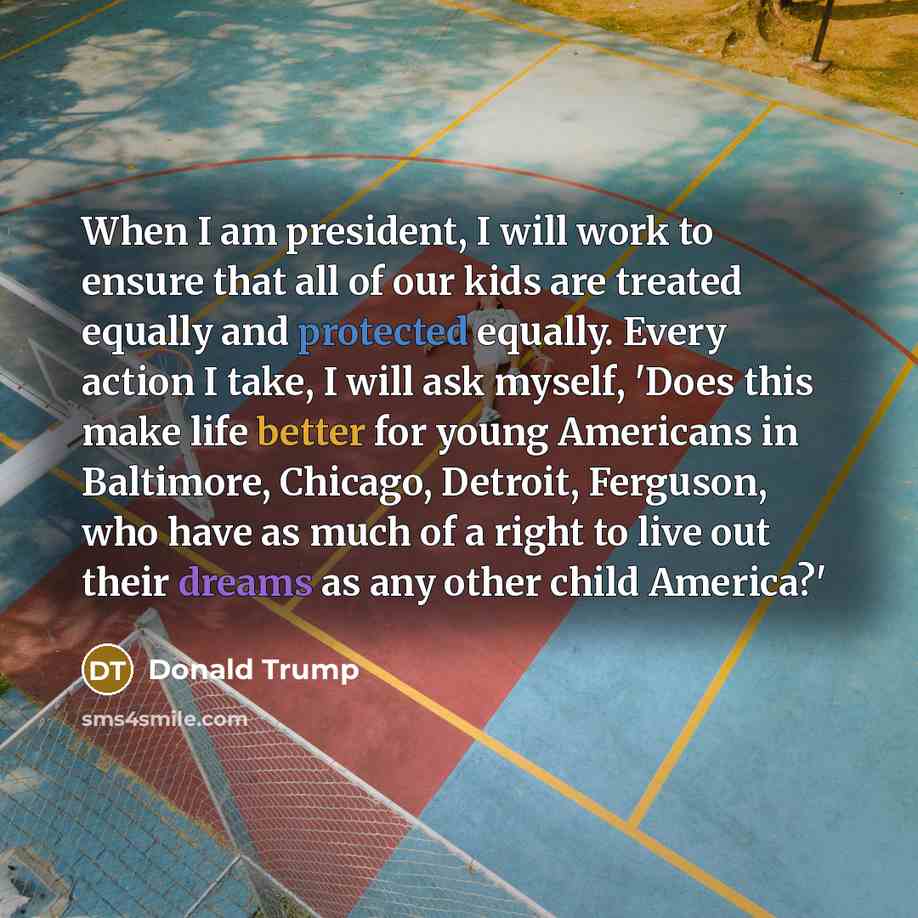 “When I am president, I will work to ensure that all of our kids are treated equally and protected equally. Every action I take, I will ask myself, 'Does this make life better for young Americans in Baltimore, Chicago, Detroit, Ferguson, who have as much of a right to live out their dreams as any…” quote by Donald Trump