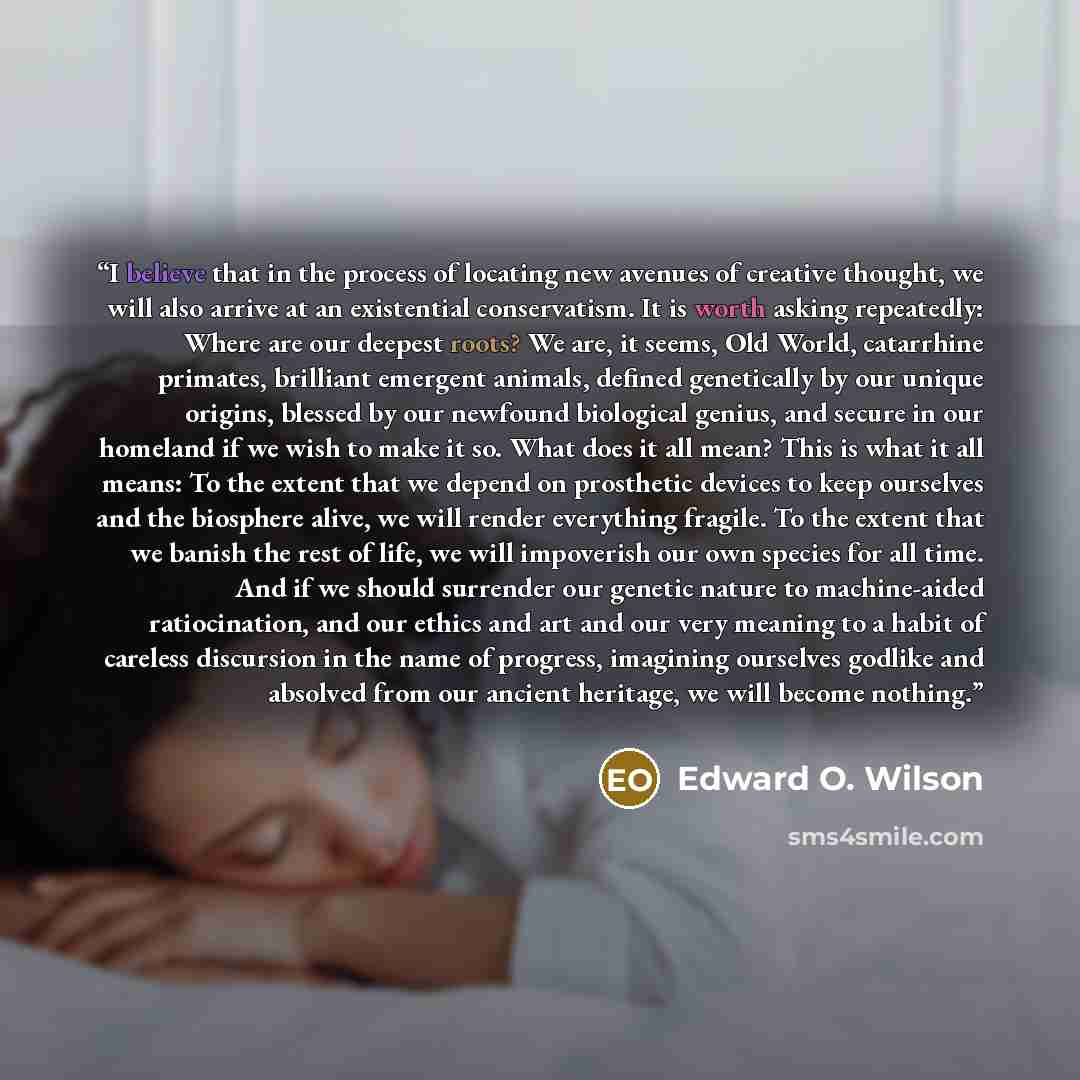 “I believe that in the process of locating new avenues of creative thought, we will also arrive at an existential conservatism. It is worth asking repeatedly: Where are our deepest roots? We are, it seems, Old World, catarrhine primates, brilliant emergent animals, defined genetically by our unique…” quote by Edward O. Wilson