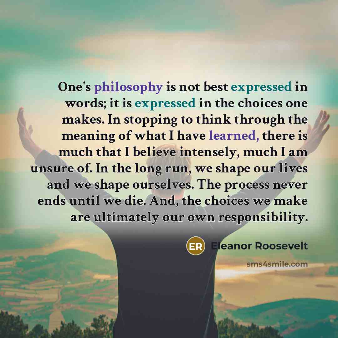 “One's philosophy is not best expressed in words; it is expressed in the choices one makes. In stopping to think through the meaning of what I have learned, there is much that I believe intensely, much I am unsure of. In the long run, we shape our lives and we shape ourselves. The process never…” quote by Eleanor Roosevelt