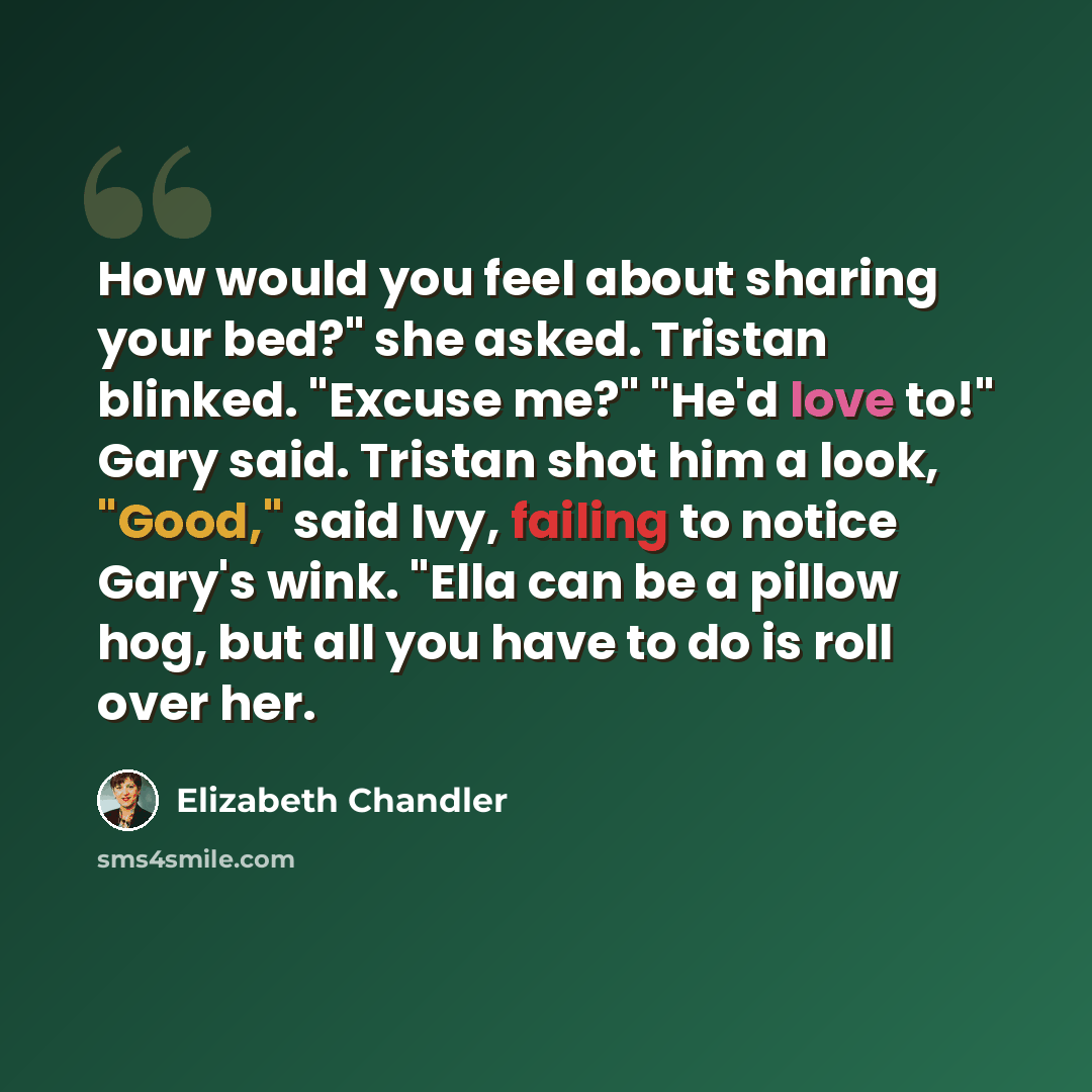 “How would you feel about sharing your bed?" she asked. Tristan blinked. "Excuse me?" "He'd love to!" Gary said. Tristan shot him a look, "Good," said Ivy, failing to notice Gary's wink. "Ella can be a pillow hog, but all you have to do is roll over her.” quote by Elizabeth Chandler