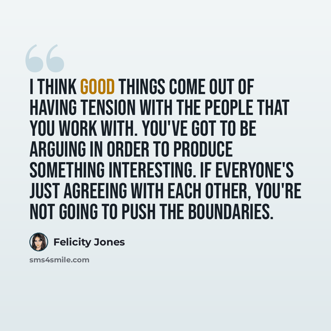 “I think good things come out of having tension with the people that you work with. You've got to be arguing in order to produce something interesting. If everyone's just agreeing with each other, you're not going to push the boundaries.” quote by Felicity Jones