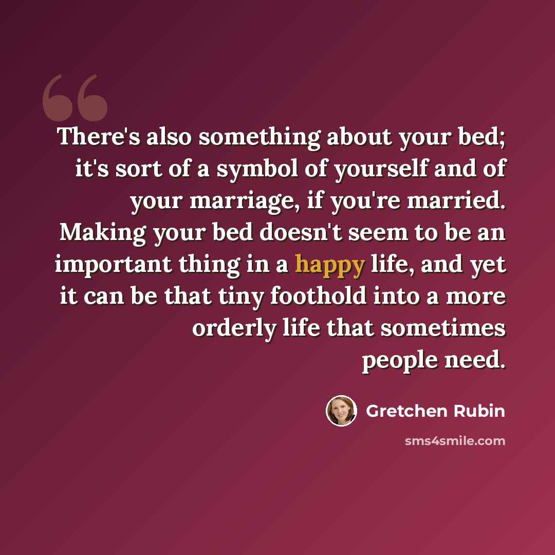 “There's also something about your bed; it's sort of a symbol of yourself and of your marriage, if you're married. Making your bed doesn't seem to be an important thing in a happy life, and yet it can be that tiny foothold into a more orderly life that sometimes people need.” quote by Gretchen Rubin