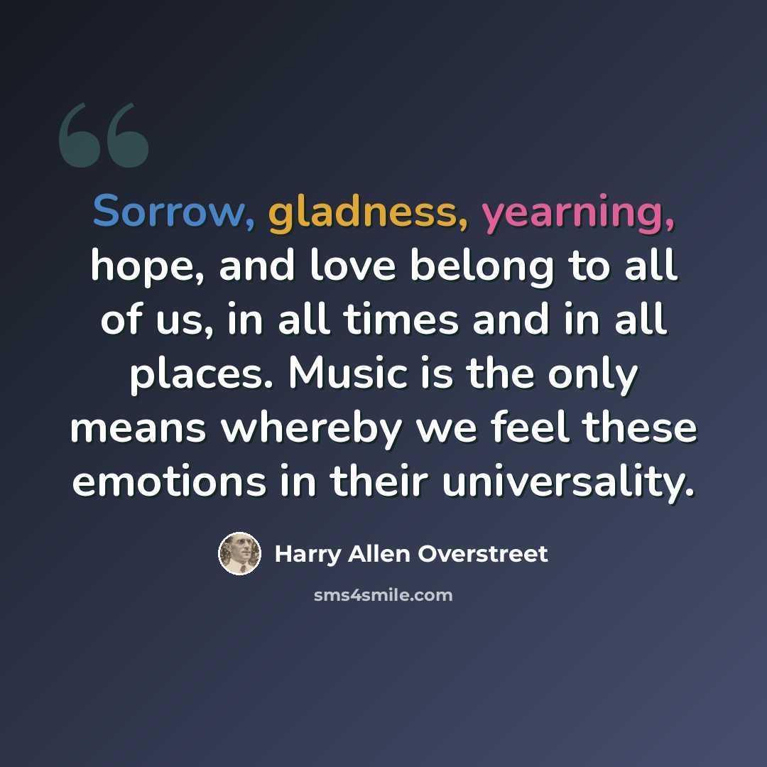 “Sorrow, gladness, yearning, hope, and love belong to all of us, in all times and in all places. Music is the only means whereby we feel these emotions in their universality.” quote by Harry Allen Overstreet