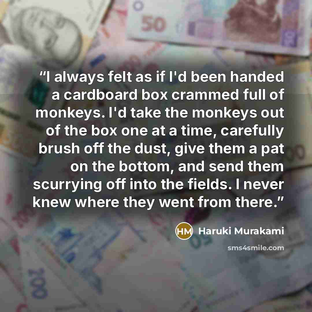 “I always felt as if I'd been handed a cardboard box crammed full of monkeys. I'd take the monkeys out of the box one at a time, carefully brush off the dust, give them a pat on the bottom, and send them scurrying off into the fields. I never knew where they went from there.” quote by Haruki Murakami