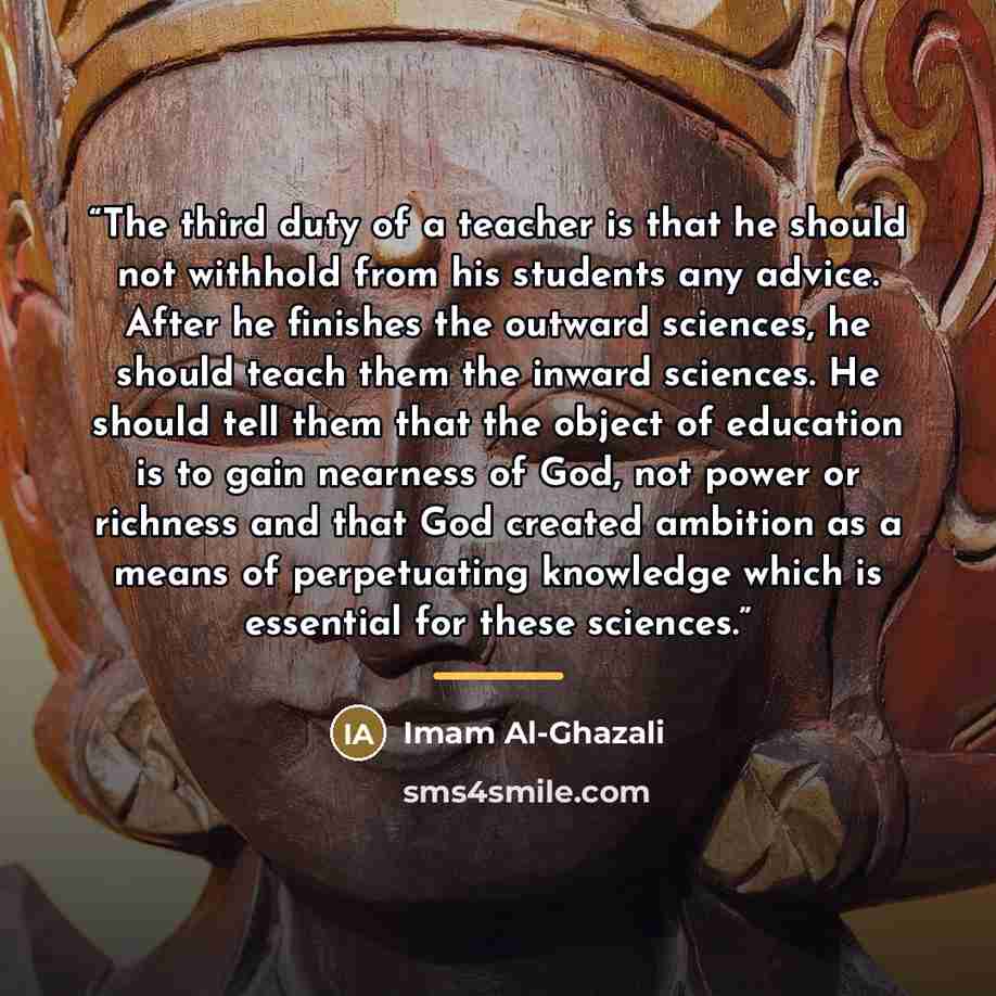 “The third duty of a teacher is that he should not withhold from his students any advice. After he finishes the outward sciences, he should teach them the inward sciences. He should tell them that the object of education is to gain nearness of God, not power or richness and that God created…” quote by Imam Al-Ghazali
