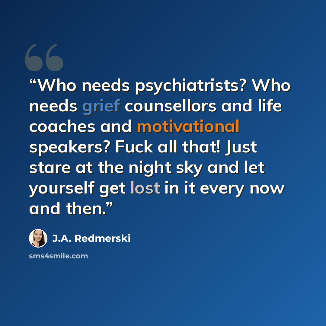 “Who needs psychiatrists? Who needs grief counsellors and life coaches and motivational speakers? Fuck all that! Just stare at the night sky and let yourself get lost in it every now and then.” quote by J.A. Redmerski