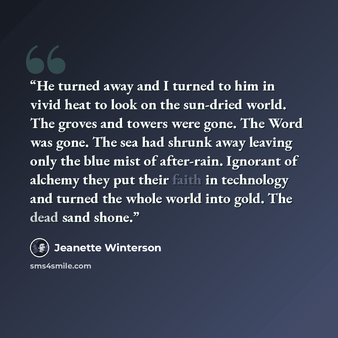 “He turned away and I turned to him in vivid heat to look on the sun-dried world. The groves and towers were gone. The Word was gone. The sea had shrunk away leaving only the blue mist of after-rain. Ignorant of alchemy they put their faith in technology and turned the whole world into gold. The…” quote by Jeanette Winterson