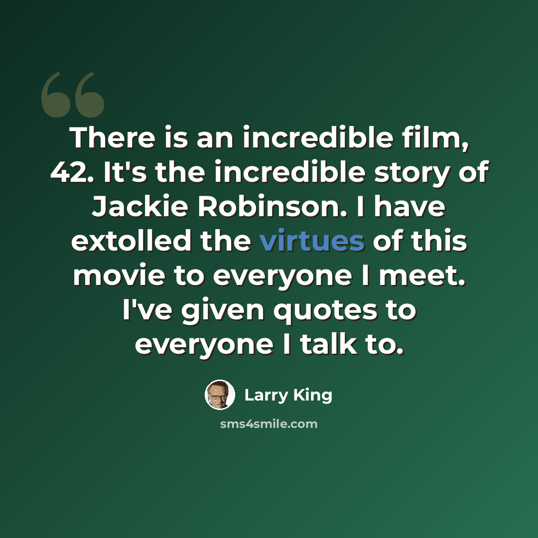 “There is an incredible film, 42. It's the incredible story of Jackie Robinson. I have extolled the virtues of this movie to everyone I meet. I've given quotes to everyone I talk to.” quote by Larry King