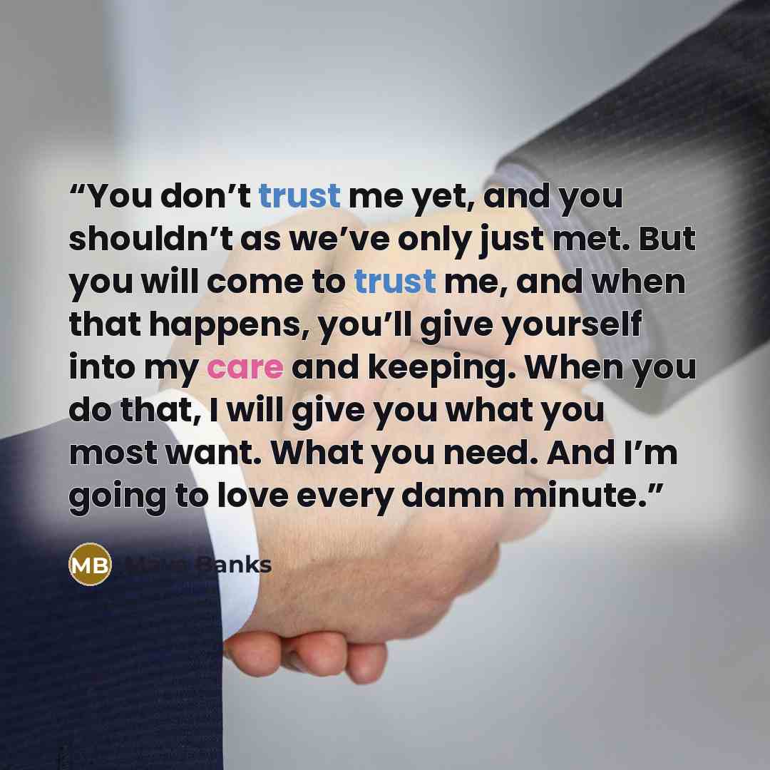 “You don’t trust me yet, and you shouldn’t as we’ve only just met. But you will come to trust me, and when that happens, you’ll give yourself into my care and keeping. When you do that, I will give you what you most want. What you need. And I’m going to love every damn minute.” quote by Maya Banks