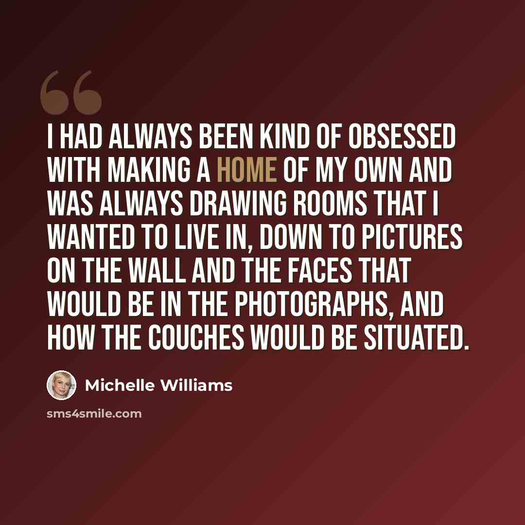 “I had always been kind of obsessed with making a home of my own and was always drawing rooms that I wanted to live in, down to pictures on the wall and the faces that would be in the photographs, and how the couches would be situated.” quote by Michelle Williams