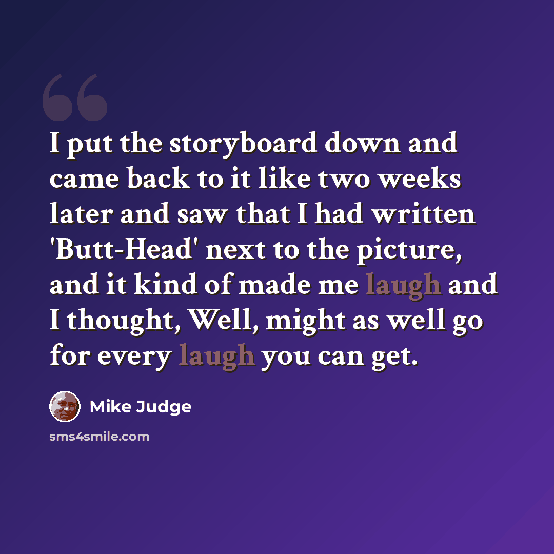 “I put the storyboard down and came back to it like two weeks later and saw that I had written 'Butt-Head' next to the picture, and it kind of made me laugh and I thought, Well, might as well go for every laugh you can get.” quote by Mike Judge