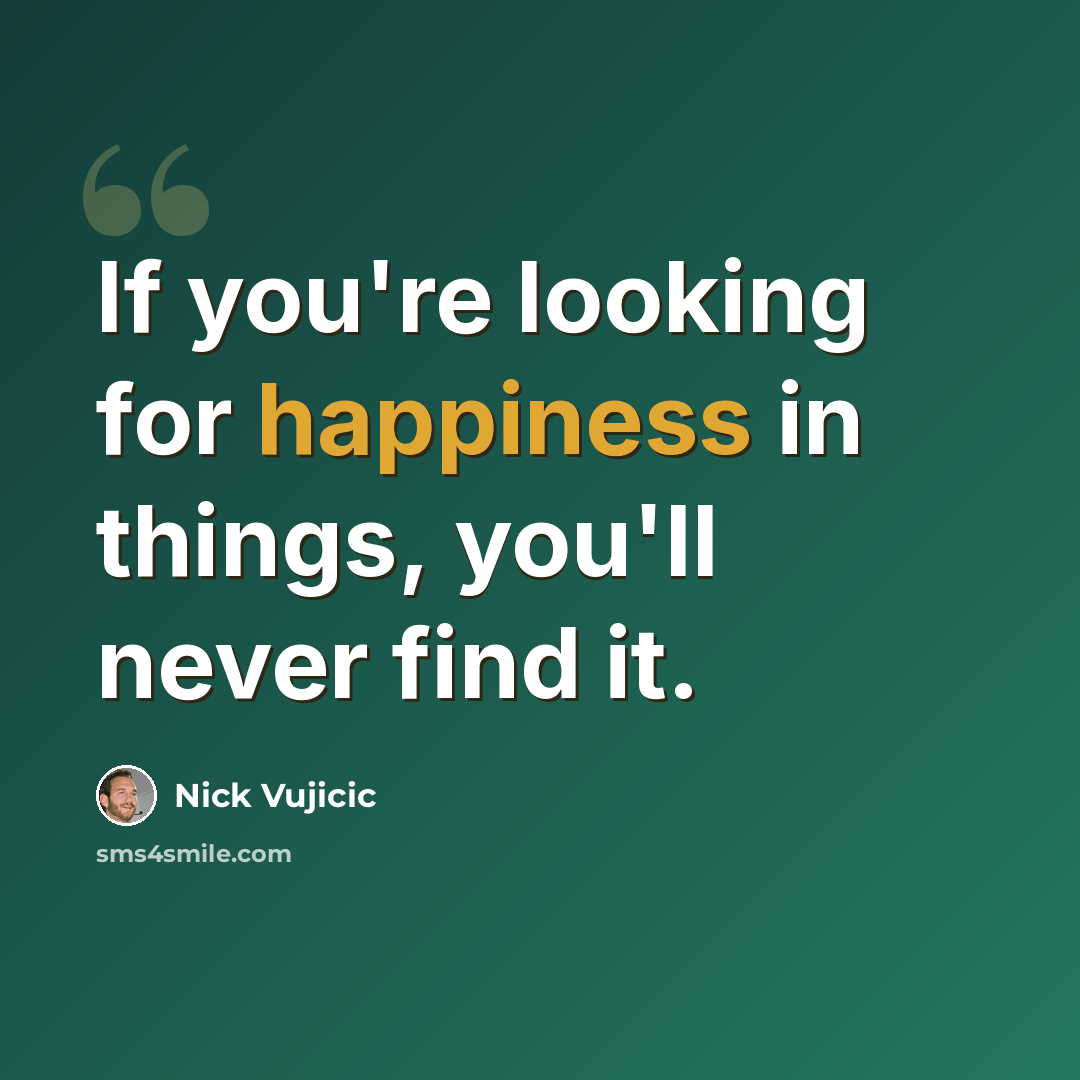 “If you're looking for happiness in things, you'll never find it.” quote by Nick Vujicic