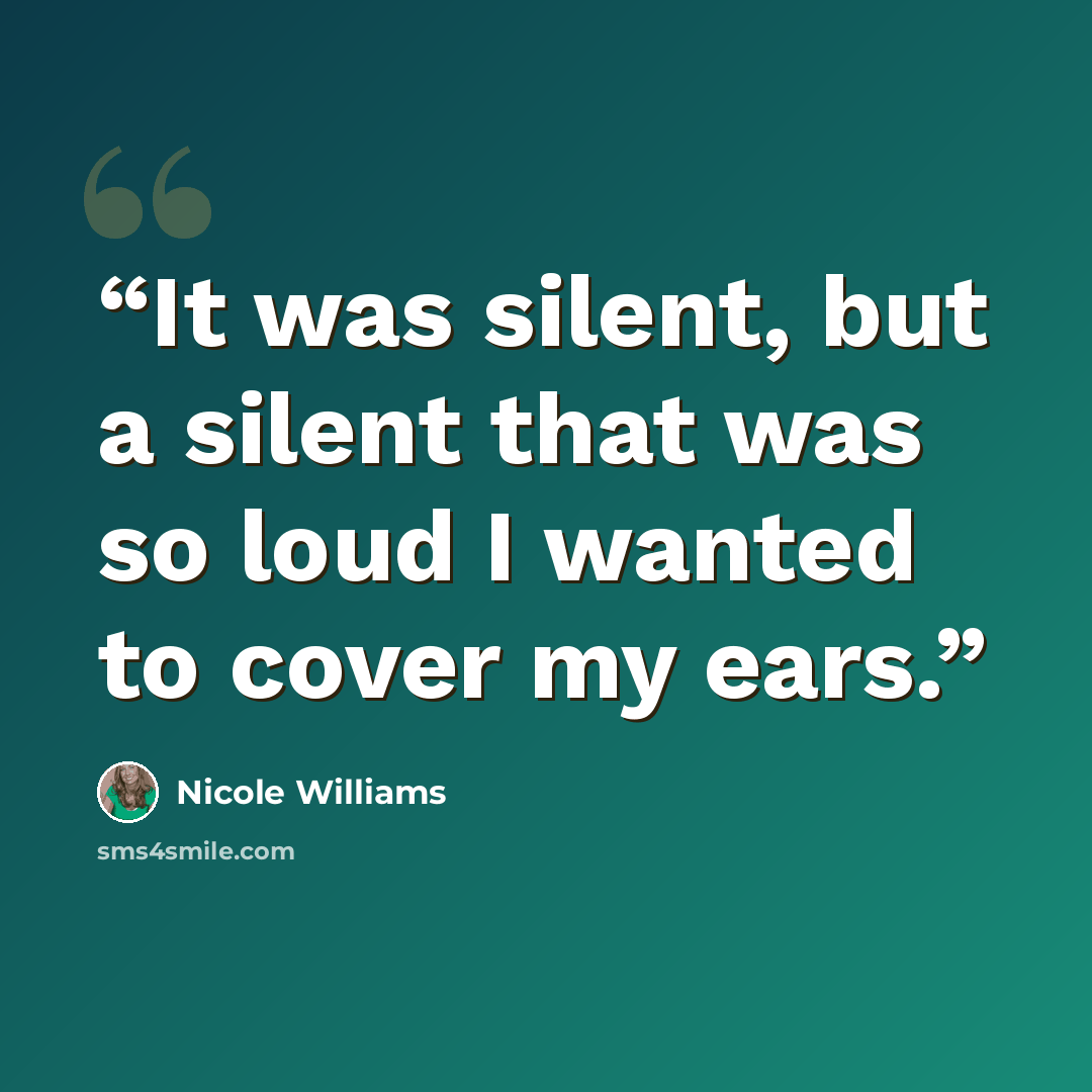 “It was silent, but a silent that was so loud I wanted to cover my ears.” quote by Nicole Williams