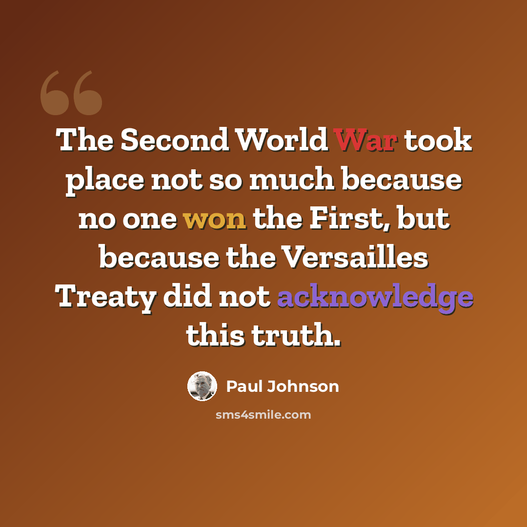 “The Second World War took place not so much because no one won the First, but because the Versailles Treaty did not acknowledge this truth.” quote by Paul Johnson