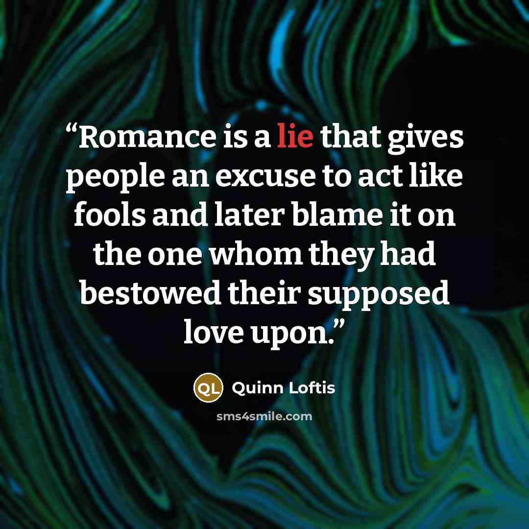 “Romance is a lie that gives people an excuse to act like fools and later blame it on the one whom they had bestowed their supposed love upon.” quote by Quinn Loftis