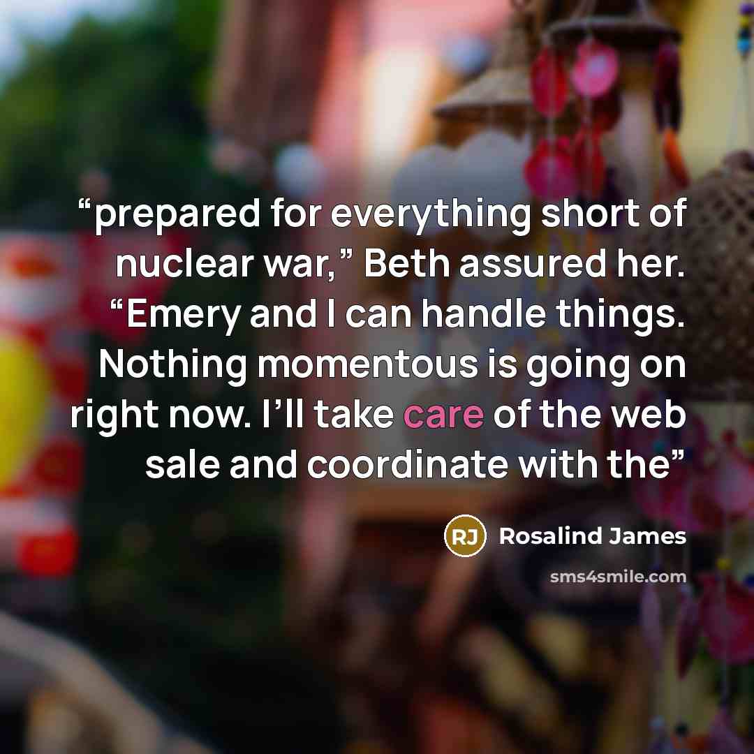 “prepared for everything short of nuclear war,” Beth assured her. “Emery and I can handle things. Nothing momentous is going on right now. I’ll take care of the web sale and coordinate with the” quote by Rosalind James
