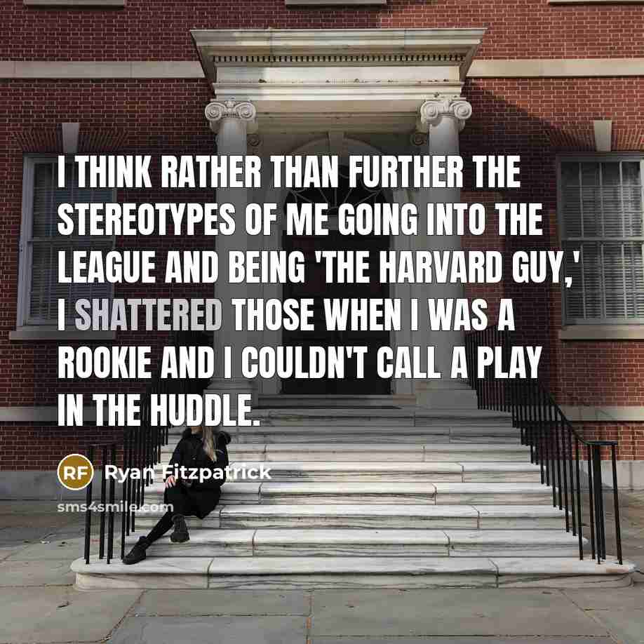 “I think rather than further the stereotypes of me going into the league and being 'the Harvard guy,' I shattered those when I was a rookie and I couldn't call a play in the huddle.” quote by Ryan Fitzpatrick