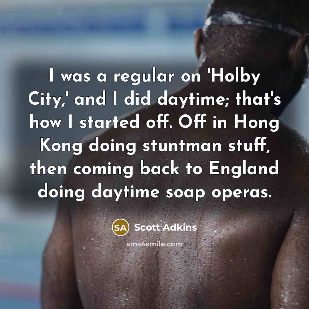 “I was a regular on 'Holby City,' and I did daytime; that's how I started off. Off in Hong Kong doing stuntman stuff, then coming back to England doing daytime soap operas.” quote by Scott Adkins