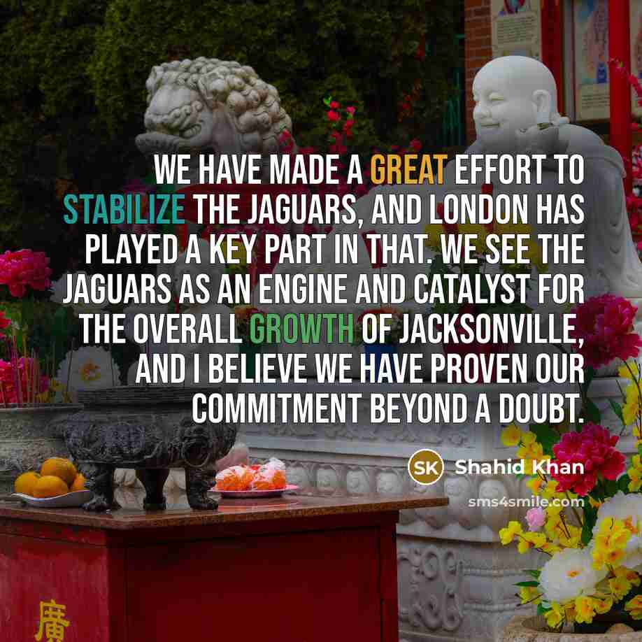“We have made a great effort to stabilize the Jaguars, and London has played a key part in that. We see the Jaguars as an engine and catalyst for the overall growth of Jacksonville, and I believe we have proven our commitment beyond a doubt.” quote by Shahid Khan