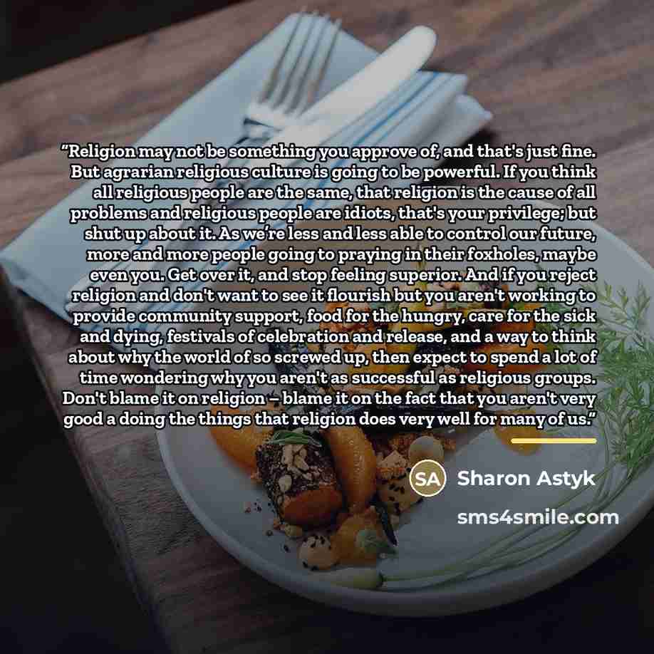 “Religion may not be something you approve of, and that's just fine. But agrarian religious culture is going to be powerful. If you think all religious people are the same, that religion is the cause of all problems and religious people are idiots, that's your privilege; but shut up about it. As…” quote by Sharon Astyk