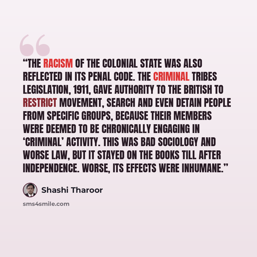 “The racism of the colonial state was also reflected in its penal code. The Criminal Tribes Legislation, 1911, gave authority to the British to restrict movement, search and even detain people from specific groups, because their members were deemed to be chronically engaging in ‘criminal’ activity…” quote by Shashi Tharoor
