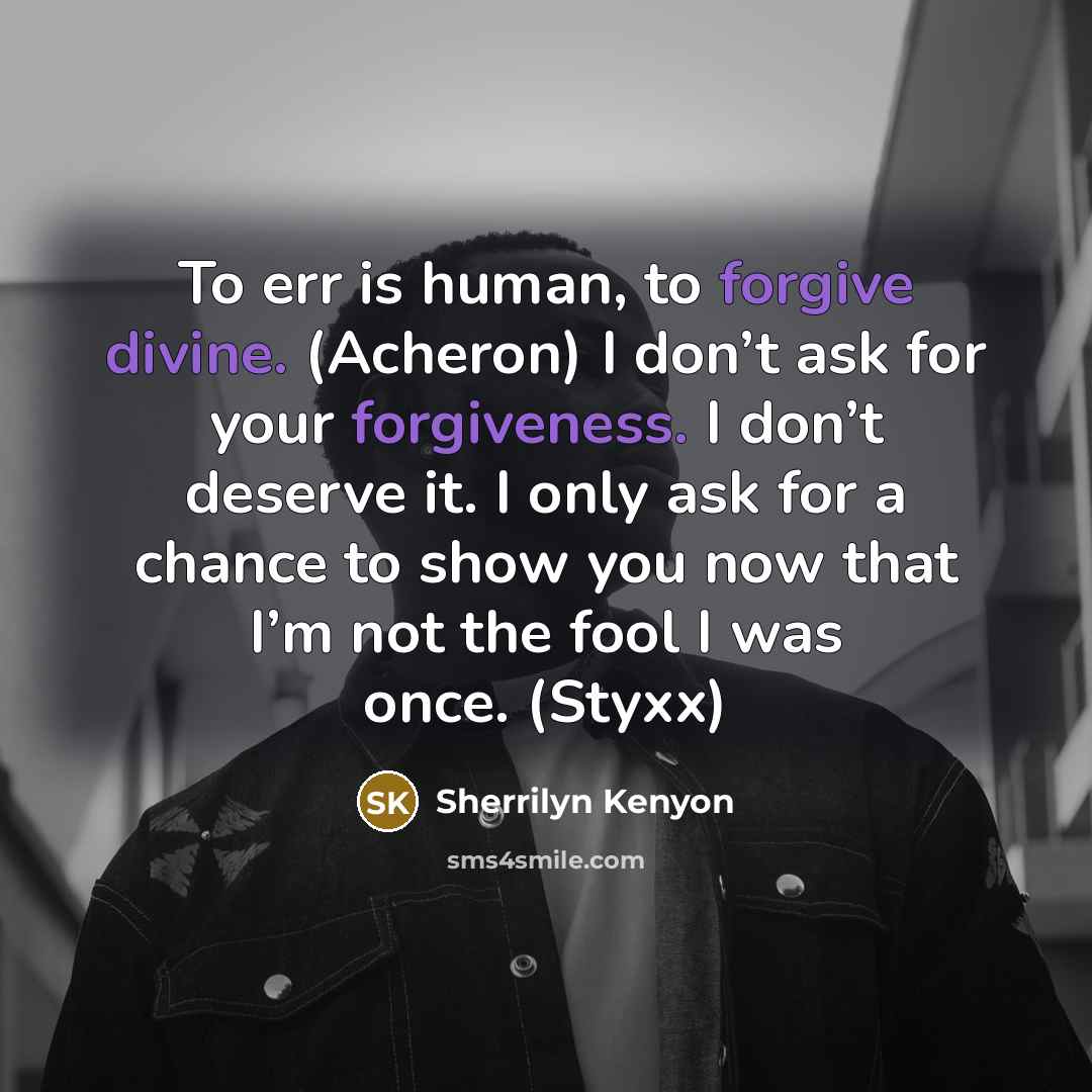 “To err is human, to forgive divine. (Acheron) I don’t ask for your forgiveness. I don’t deserve it. I only ask for a chance to show you now that I’m not the fool I was once. (Styxx)” quote by Sherrilyn Kenyon