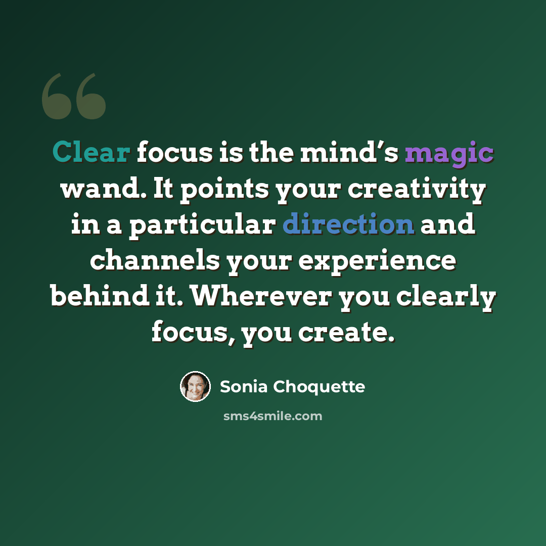 “Clear focus is the mind’s magic wand. It points your creativity in a particular direction and channels your experience behind it. Wherever you clearly focus, you create.” quote by Sonia Choquette