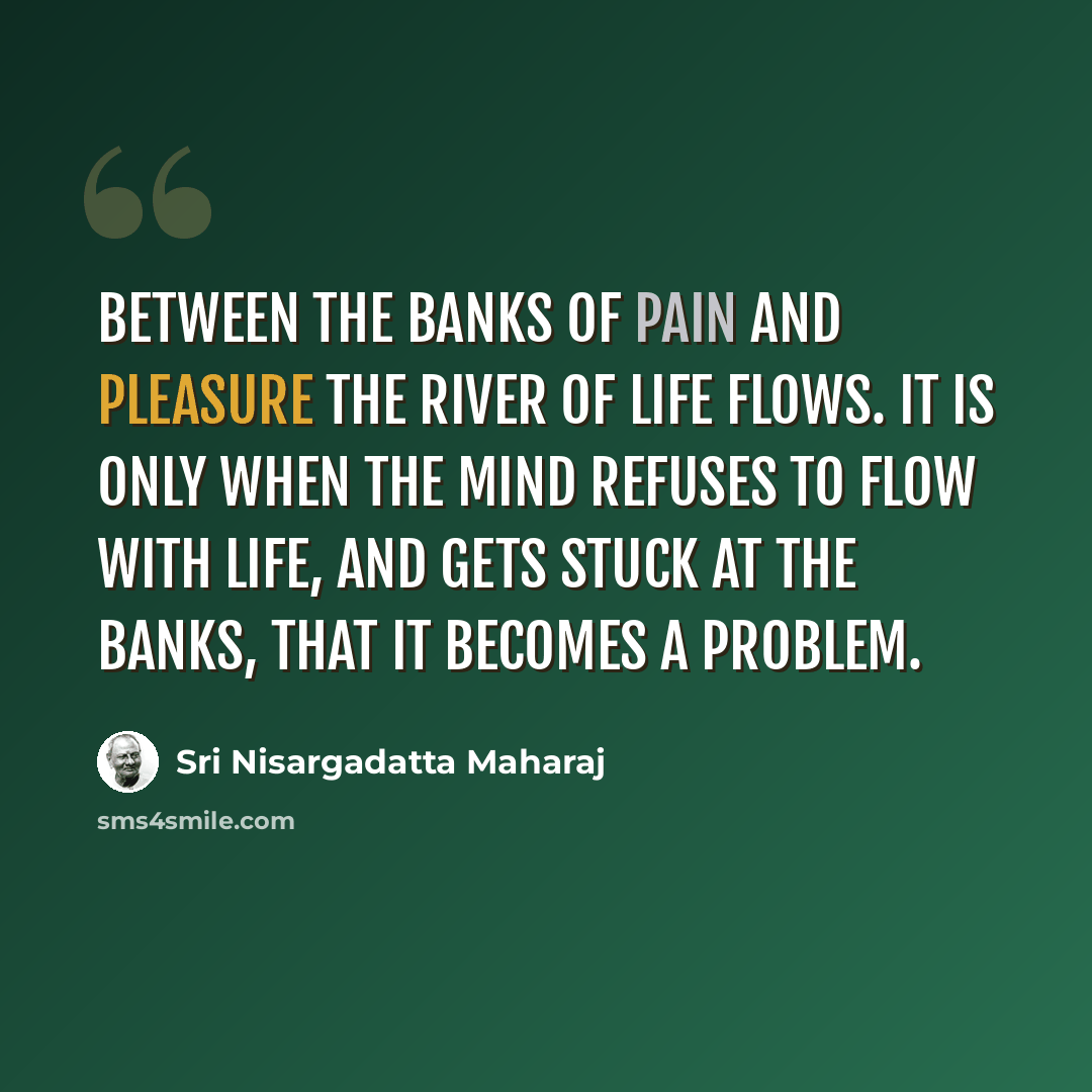 “Between the banks of pain and pleasure the river of life flows. It is only when the mind refuses to flow with life, and gets stuck at the banks, that it becomes a problem.” quote by Sri Nisargadatta Maharaj