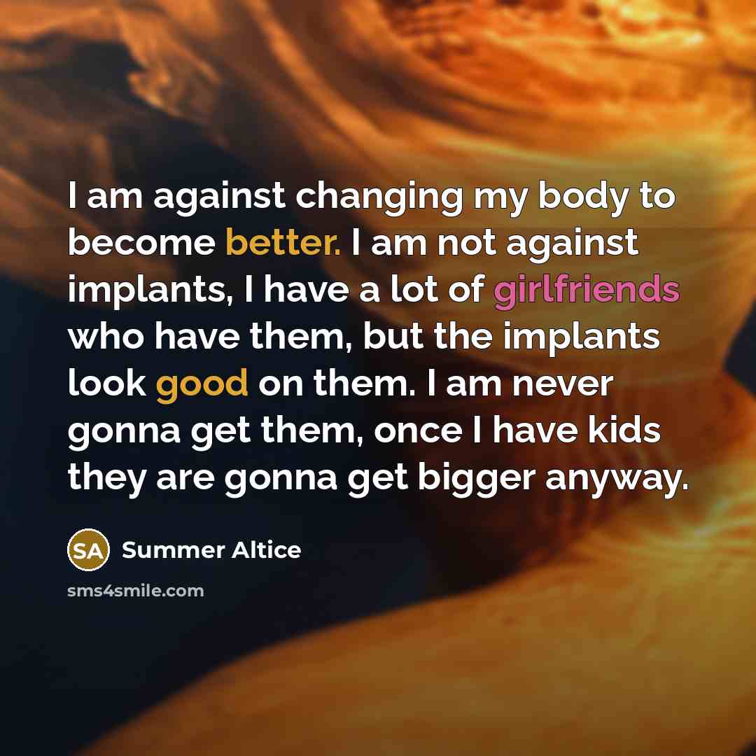 “I am against changing my body to become better. I am not against implants, I have a lot of girlfriends who have them, but the implants look good on them. I am never gonna get them, once I have kids they are gonna get bigger anyway.” quote by Summer Altice