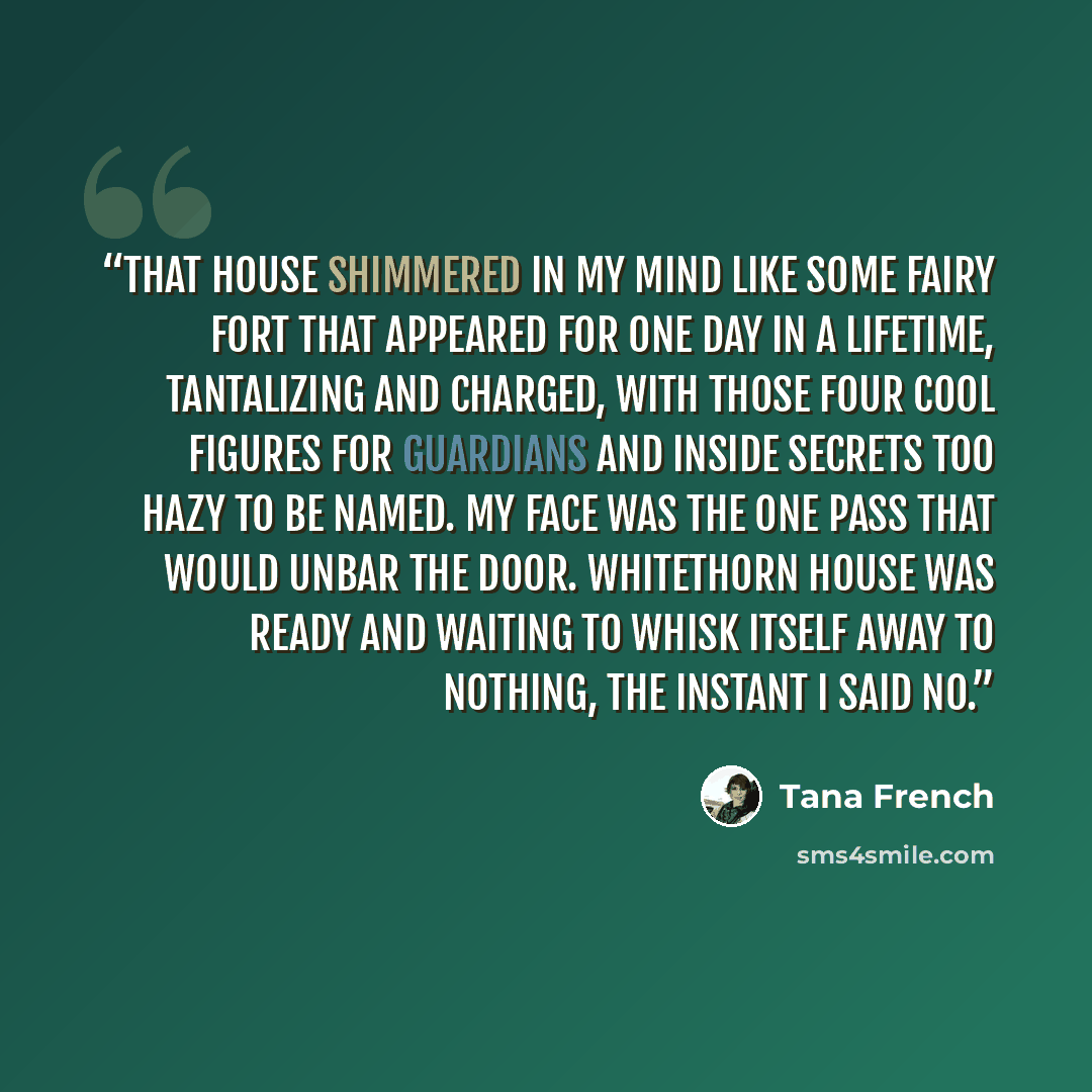 “That house shimmered in my mind like some fairy fort that appeared for one day in a lifetime, tantalizing and charged, with those four cool figures for guardians and inside secrets too hazy to be named. My face was the one pass that would unbar the door. Whitethorn House was ready and waiting to…” quote by Tana French