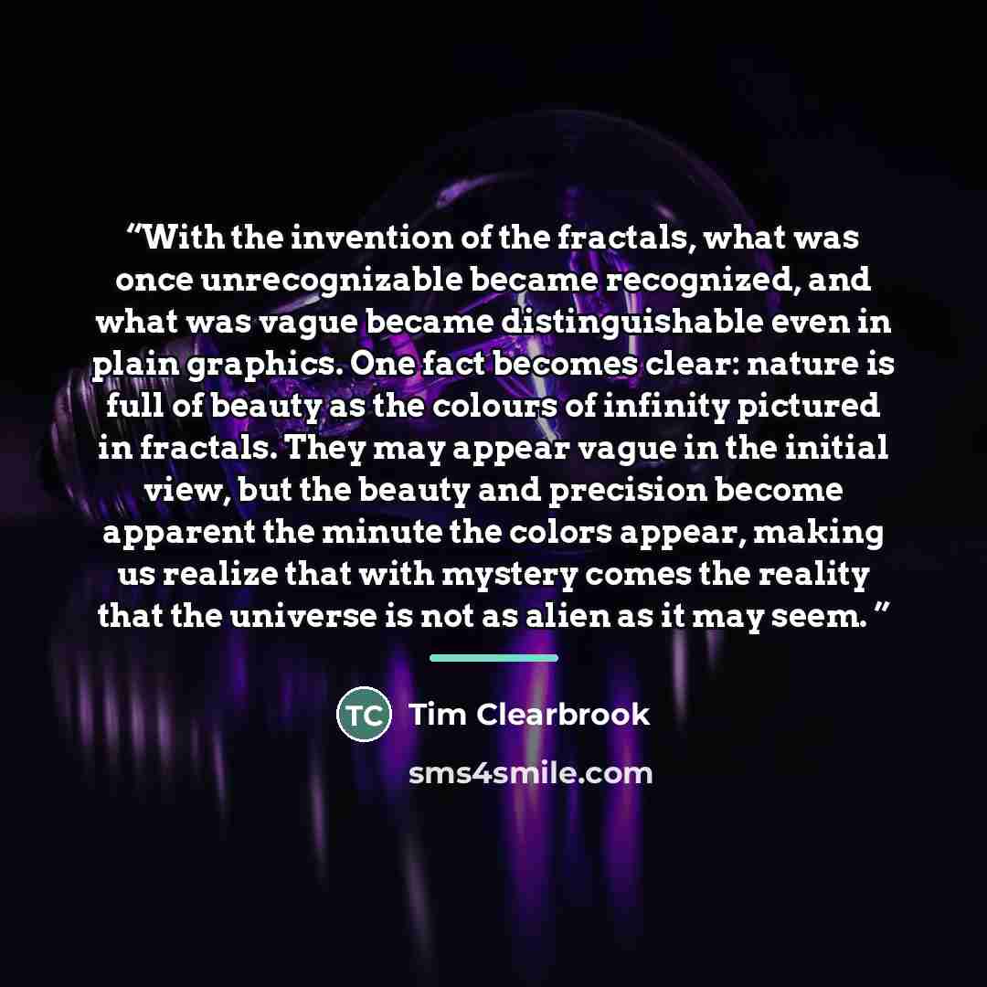 “With the invention of the fractals, what was once unrecognizable became recognized, and what was vague became distinguishable even in plain graphics. One fact becomes clear: nature is full of beauty as the colours of infinity pictured in fractals. They may appear vague in the initial view, but the…” quote by Tim Clearbrook