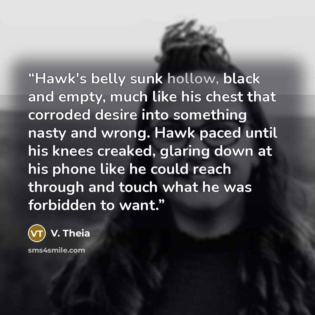 “Hawk's belly sunk hollow, black and empty, much like his chest that corroded desire into something nasty and wrong. Hawk paced until his knees creaked, glaring down at his phone like he could reach through and touch what he was forbidden to want.” quote by V. Theia