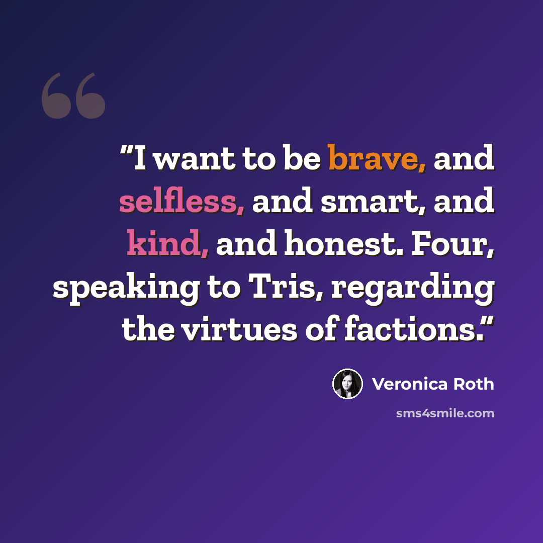 “I want to be brave, and selfless, and smart, and kind, and honest. Four, speaking to Tris, regarding the virtues of factions.” quote by Veronica Roth