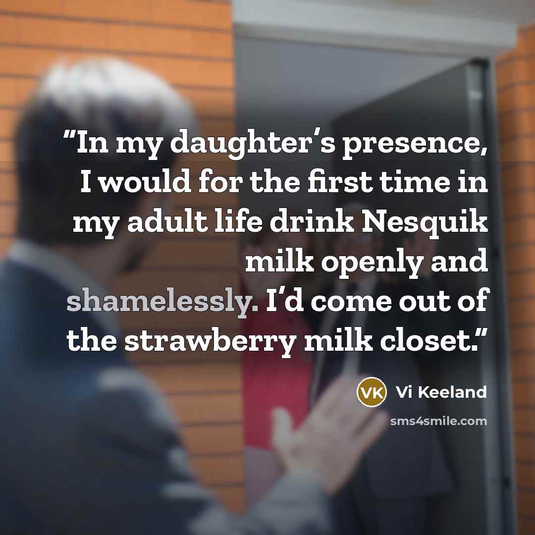“In my daughter’s presence, I would for the first time in my adult life drink Nesquik milk openly and shamelessly. I’d come out of the strawberry milk closet.” quote by Vi Keeland