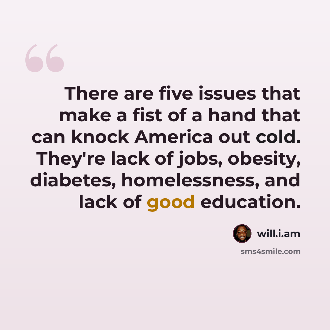 “There are five issues that make a fist of a hand that can knock America out cold. They're lack of jobs, obesity, diabetes, homelessness, and lack of good education.” quote by will.i.am